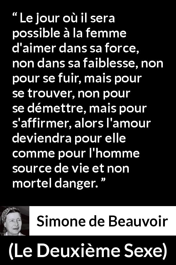 Citation de Simone de Beauvoir sur le danger tirée du Deuxième Sexe - Le jour où il sera possible à la femme d'aimer dans sa force, non dans sa faiblesse, non pour se fuir, mais pour se trouver, non pour se démettre, mais pour s'affirmer, alors l'amour deviendra pour elle comme pour l'homme source de vie et non mortel danger.