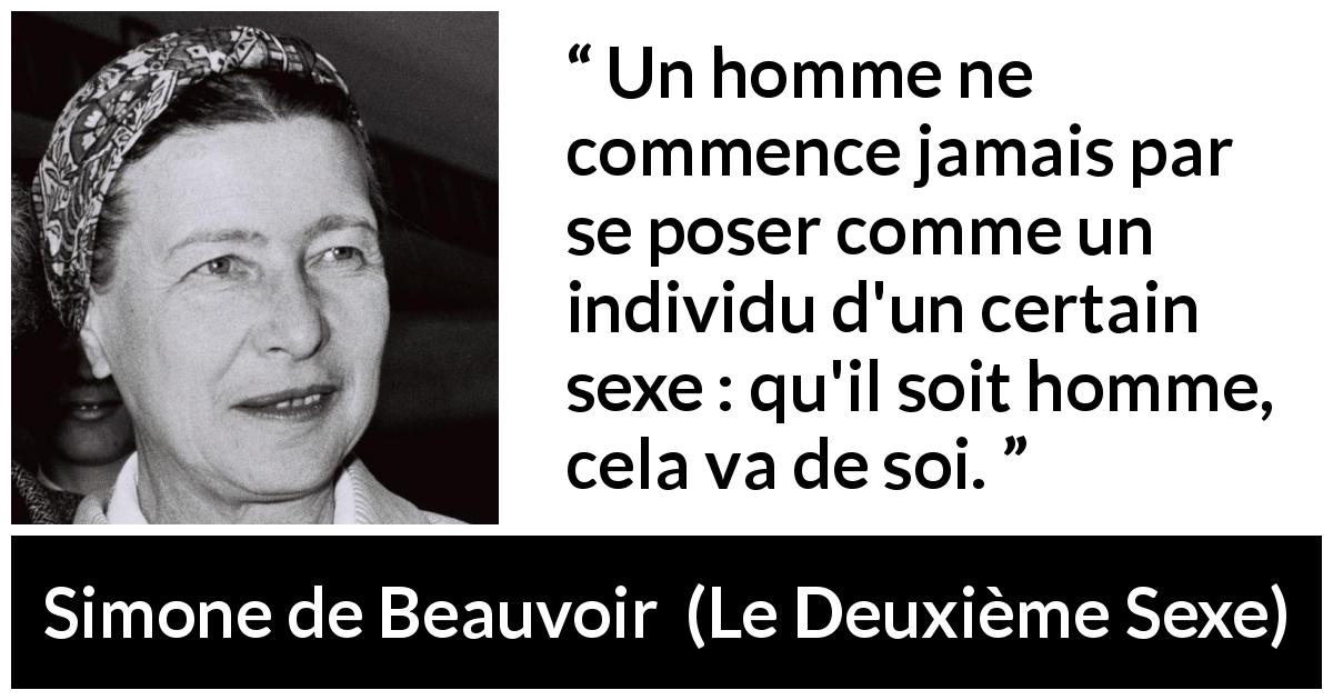 Citation de Simone de Beauvoir sur les hommes tirée du Deuxième Sexe - Un homme ne commence jamais par se poser comme un individu d'un certain sexe : qu'il soit homme, cela va de soi.