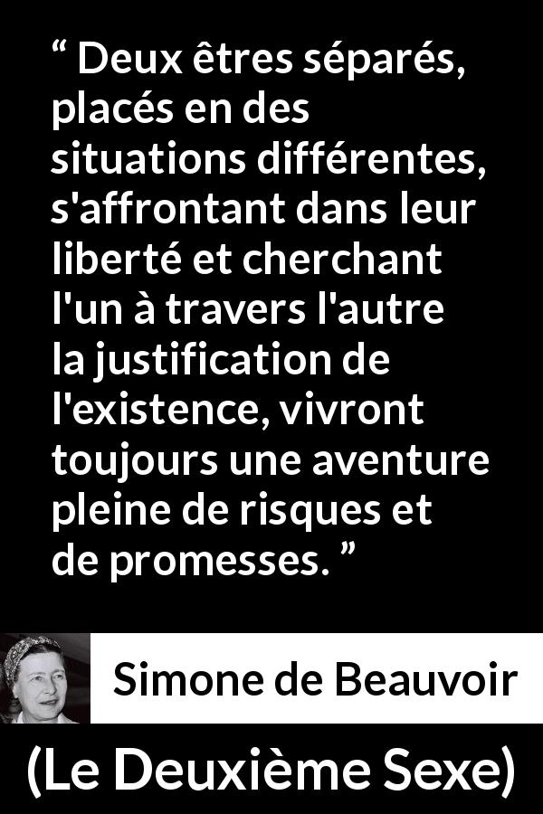 Citation de Simone de Beauvoir sur la liberté tirée du Deuxième Sexe - Deux êtres séparés, placés en des situations différentes, s'affrontant dans leur liberté et cherchant l'un à travers l'autre la justification de l'existence, vivront toujours une aventure pleine de risques et de promesses.