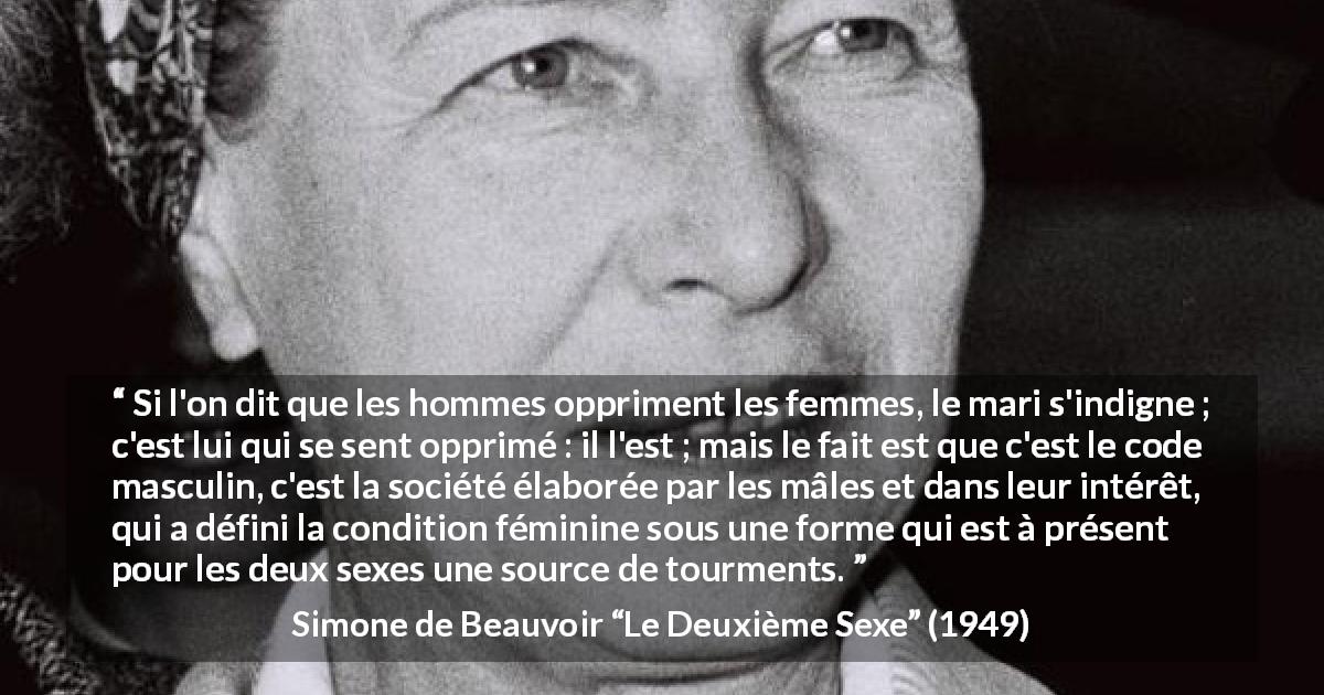 Citation de Simone de Beauvoir sur l'oppression tirée du Deuxième Sexe - Si l'on dit que les hommes oppriment les femmes, le mari s'indigne ; c'est lui qui se sent opprimé : il l'est ; mais le fait est que c'est le code masculin, c'est la société élaborée par les mâles et dans leur intérêt, qui a défini la condition féminine sous une forme qui est à présent pour les deux sexes une source de tourments.