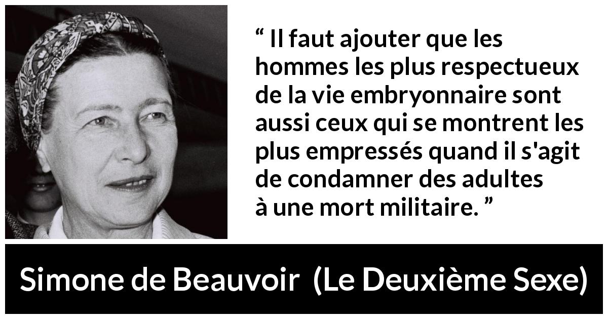 Citation de Simone de Beauvoir sur le respect tirée du Deuxième Sexe - Il faut ajouter que les hommes les plus respectueux de la vie embryonnaire sont aussi ceux qui se montrent les plus empressés quand il s'agit de condamner des adultes à une mort militaire.