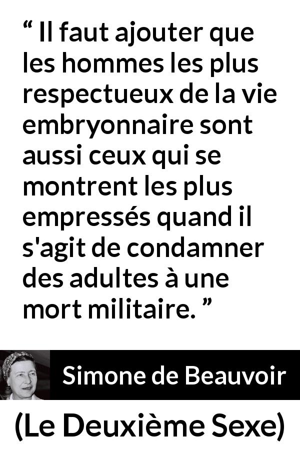 Citation de Simone de Beauvoir sur le respect tirée du Deuxième Sexe - Il faut ajouter que les hommes les plus respectueux de la vie embryonnaire sont aussi ceux qui se montrent les plus empressés quand il s'agit de condamner des adultes à une mort militaire.