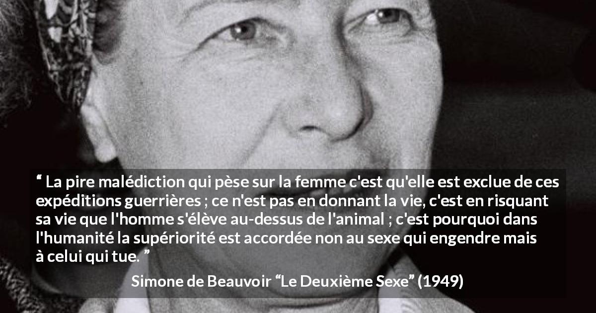 Citation de Simone de Beauvoir sur le risque tirée du Deuxième Sexe - La pire malédiction qui pèse sur la femme c'est qu'elle est exclue de ces expéditions guerrières ; ce n'est pas en donnant la vie, c'est en risquant sa vie que l'homme s'élève au-dessus de l'animal ; c'est pourquoi dans l'humanité la supériorité est accordée non au sexe qui engendre mais à celui qui tue.