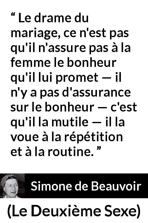 Citation de Simone de Beauvoir sur la routine tirée du Deuxième Sexe - Le drame du mariage, ce n'est pas qu'il n'assure pas à la femme le bonheur qu'il lui promet — il n'y a pas d'assurance sur le bonheur — c'est qu'il la mutile — il la voue à la répétition et à la routine.