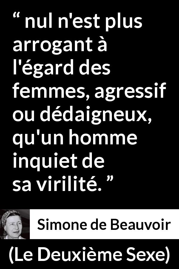 Citation de Simone de Beauvoir sur la virilité tirée du Deuxième Sexe - nul n'est plus arrogant à l'égard des femmes, agressif ou dédaigneux, qu'un homme inquiet de sa virilité.