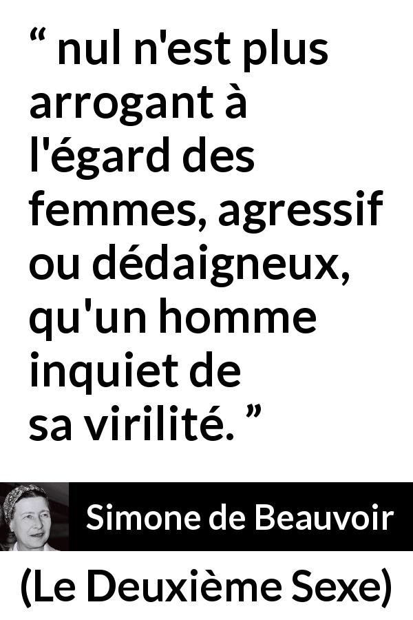 Citation de Simone de Beauvoir sur la virilité tirée du Deuxième Sexe - nul n'est plus arrogant à l'égard des femmes, agressif ou dédaigneux, qu'un homme inquiet de sa virilité.