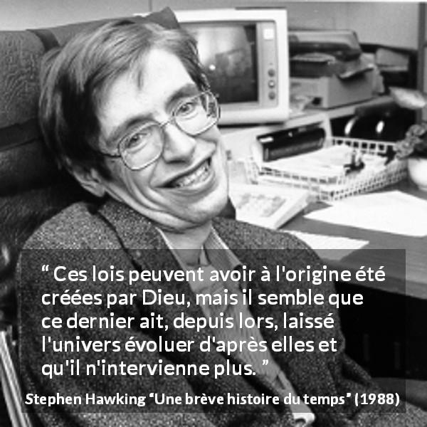 Citation de Stephen Hawking sur Dieu tirée d'Une brève histoire du temps - Ces lois peuvent avoir à l'origine été créées par Dieu, mais il semble que ce dernier ait, depuis lors, laissé l'univers évoluer d'après elles et qu'il n'intervienne plus.