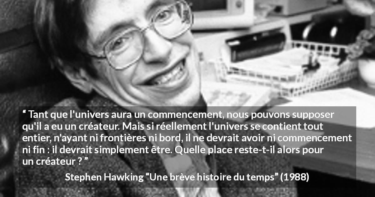 Citation de Stephen Hawking sur Dieu tirée d'Une brève histoire du temps - Tant que l'univers aura un commencement, nous pouvons supposer qu'il a eu un créateur. Mais si réellement l'univers se contient tout entier, n'ayant ni frontières ni bord, il ne devrait avoir ni commencement ni fin : il devrait simplement être. Quelle place reste-t-il alors pour un créateur ?