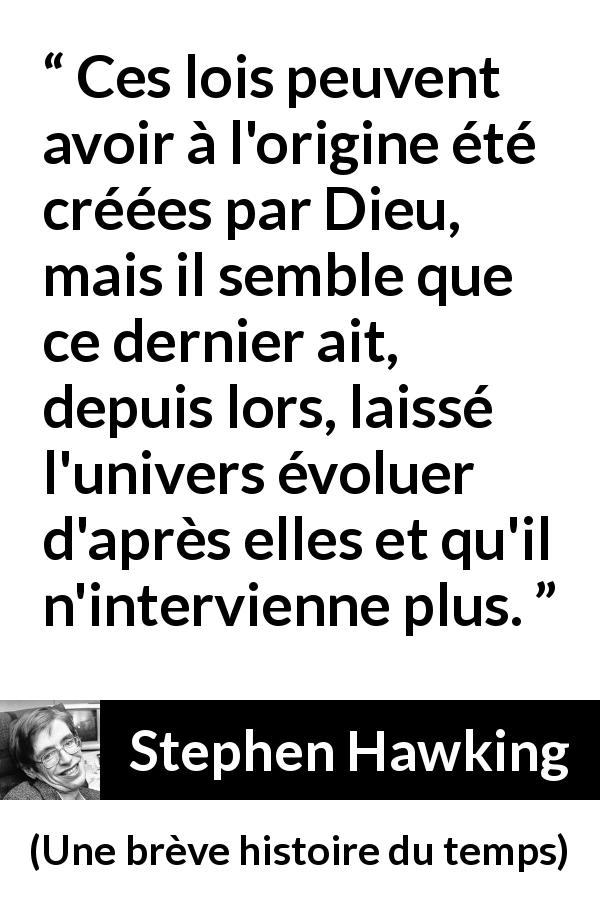 Citation de Stephen Hawking sur Dieu tirée d'Une brève histoire du temps - Ces lois peuvent avoir à l'origine été créées par Dieu, mais il semble que ce dernier ait, depuis lors, laissé l'univers évoluer d'après elles et qu'il n'intervienne plus.