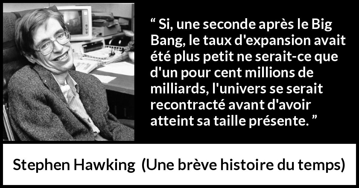 Citation de Stephen Hawking sur l'expansion tirée d'Une brève histoire du temps - Si, une seconde après le Big Bang, le taux d'expansion avait été plus petit ne serait-ce que d'un pour cent millions de milliards, l'univers se serait recontracté avant d'avoir atteint sa taille présente.