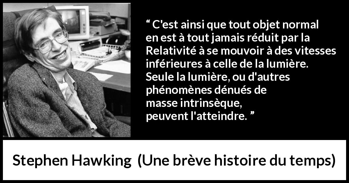 Citation de Stephen Hawking sur la lumière tirée d'Une brève histoire du temps - C'est ainsi que tout objet normal en est à tout jamais réduit par la Relativité à se mouvoir à des vitesses inférieures à celle de la lumière. Seule la lumière, ou d'autres phénomènes dénués de masse intrinsèque, peuvent l'atteindre.
