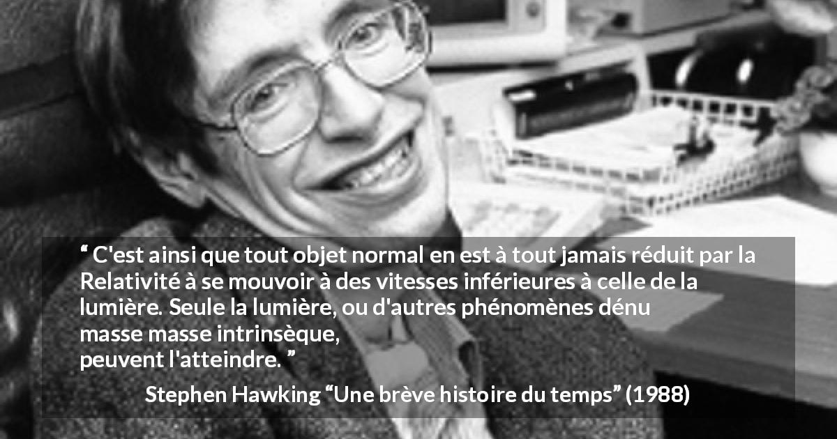 Citation de Stephen Hawking sur la lumière tirée d'Une brève histoire du temps - C'est ainsi que tout objet normal en est à tout jamais réduit par la Relativité à se mouvoir à des vitesses inférieures à celle de la lumière. Seule la lumière, ou d'autres phénomènes dénués de masse intrinsèque, peuvent l'atteindre.
