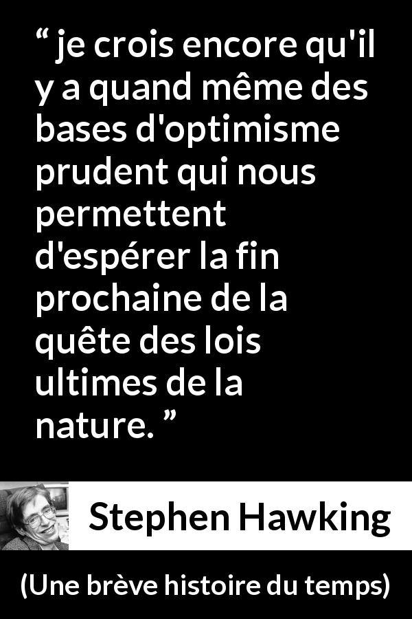 Citation de Stephen Hawking sur la nature tirée d'Une brève histoire du temps - je crois encore qu'il y a quand même des bases d'optimisme prudent qui nous permettent d'espérer la fin prochaine de la quête des lois ultimes de la nature.
