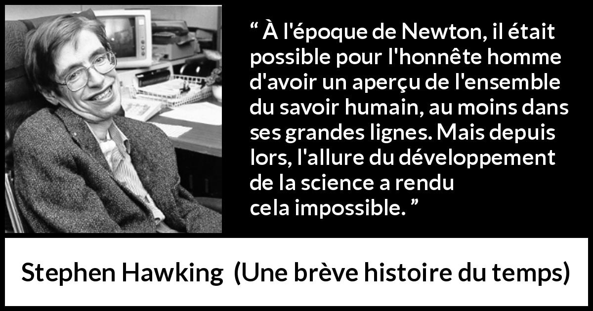 Citation de Stephen Hawking sur la science tirée d'Une brève histoire du temps - À l'époque de Newton, il était possible pour l'honnête homme d'avoir un aperçu de l'ensemble du savoir humain, au moins dans ses grandes lignes. Mais depuis lors, l'allure du développement de la science a rendu cela impossible.