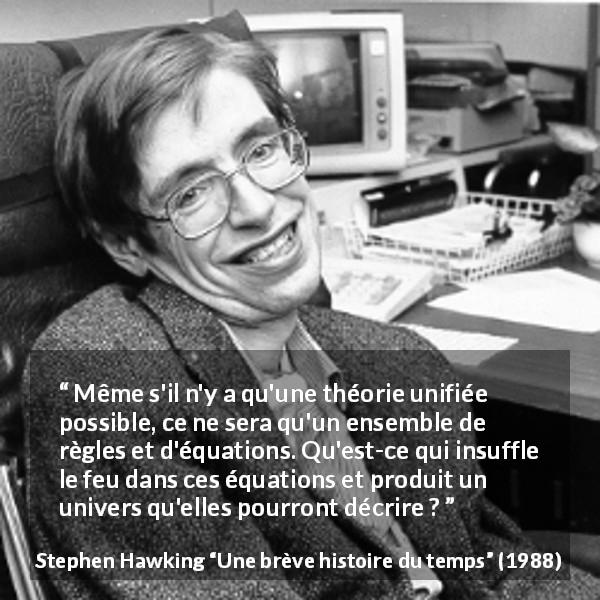 Citation de Stephen Hawking sur la science tirée d'Une brève histoire du temps - Même s'il n'y a qu'une théorie unifiée possible, ce ne sera qu'un ensemble de règles et d'équations. Qu'est-ce qui insuffle le feu dans ces équations et produit un univers qu'elles pourront décrire ?