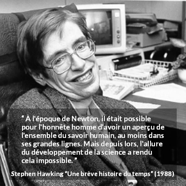 Citation de Stephen Hawking sur la science tirée d'Une brève histoire du temps - À l'époque de Newton, il était possible pour l'honnête homme d'avoir un aperçu de l'ensemble du savoir humain, au moins dans ses grandes lignes. Mais depuis lors, l'allure du développement de la science a rendu cela impossible.