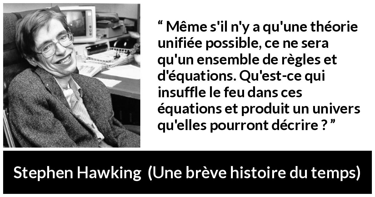 Citation de Stephen Hawking sur la science tirée d'Une brève histoire du temps - Même s'il n'y a qu'une théorie unifiée possible, ce ne sera qu'un ensemble de règles et d'équations. Qu'est-ce qui insuffle le feu dans ces équations et produit un univers qu'elles pourront décrire ?
