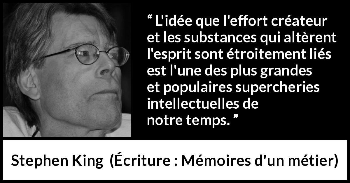 Citation de Stephen King sur la créativité tirée d'Écriture : Mémoires d'un métier - L'idée que l'effort créateur et les substances qui altèrent l'esprit sont étroitement liés est l'une des plus grandes et populaires supercheries intellectuelles de notre temps.