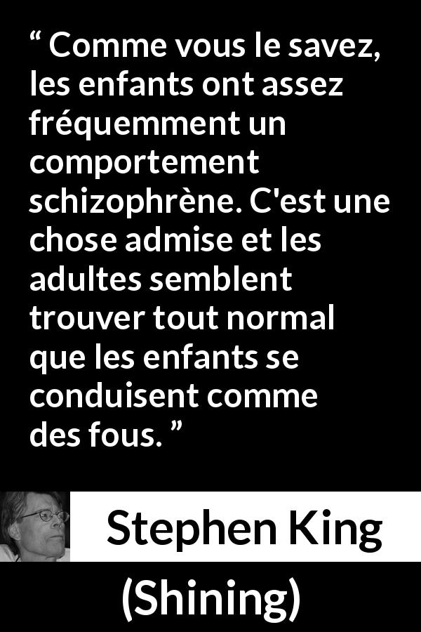 Citation de Stephen King sur les enfants tirée de Shining - Comme vous le savez, les enfants ont assez fréquemment un comportement schizophrène. C'est une chose admise et les adultes semblent trouver tout normal que les enfants se conduisent comme des fous.