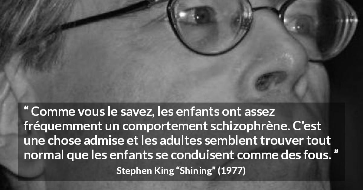 Citation de Stephen King sur les enfants tirée de Shining - Comme vous le savez, les enfants ont assez fréquemment un comportement schizophrène. C'est une chose admise et les adultes semblent trouver tout normal que les enfants se conduisent comme des fous.