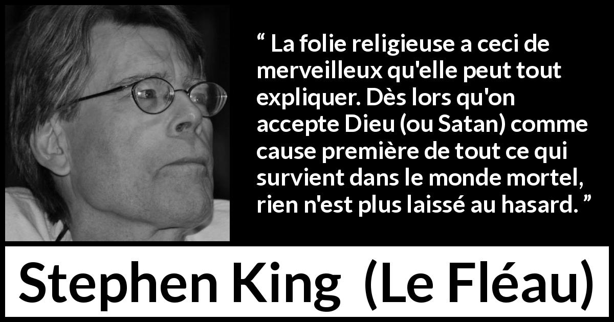 Citation de Stephen King sur la religion tirée du Fléau - La folie religieuse a ceci de merveilleux qu'elle peut tout expliquer. Dès lors qu'on accepte Dieu (ou Satan) comme cause première de tout ce qui survient dans le monde mortel, rien n'est plus laissé au hasard.