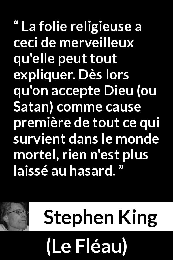 Citation de Stephen King sur la religion tirée du Fléau - La folie religieuse a ceci de merveilleux qu'elle peut tout expliquer. Dès lors qu'on accepte Dieu (ou Satan) comme cause première de tout ce qui survient dans le monde mortel, rien n'est plus laissé au hasard.