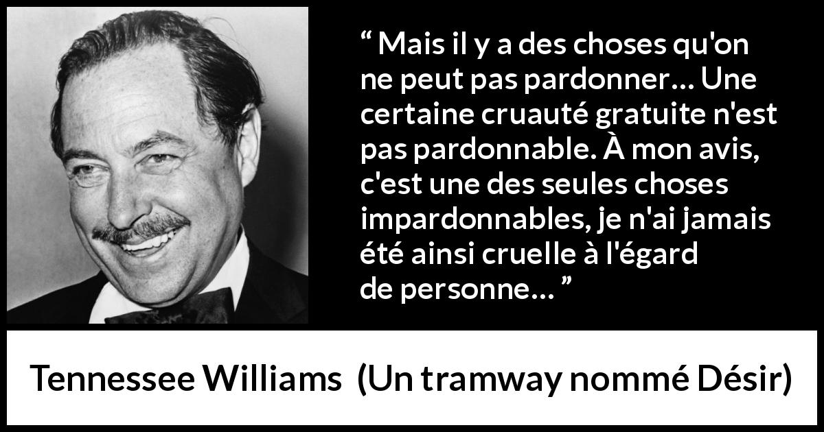 Citation de Tennessee Williams sur le pardon tirée d'Un tramway nommé Désir - Mais il y a des choses qu'on ne peut pas pardonner… Une certaine cruauté gratuite n'est pas pardonnable. À mon avis, c'est une des seules choses impardonnables, je n'ai jamais été ainsi cruelle à l'égard de personne…
