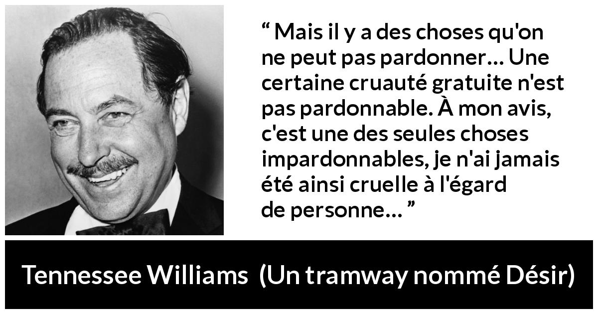 Citation de Tennessee Williams sur le pardon tirée d'Un tramway nommé Désir - Mais il y a des choses qu'on ne peut pas pardonner… Une certaine cruauté gratuite n'est pas pardonnable. À mon avis, c'est une des seules choses impardonnables, je n'ai jamais été ainsi cruelle à l'égard de personne…