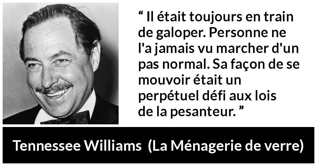 Citation de Tennessee Williams sur la pesanteur tirée de La Ménagerie de verre - Il était toujours en train de galoper. Personne ne l'a jamais vu marcher d'un pas normal. Sa façon de se mouvoir était un perpétuel défi aux lois de la pesanteur.