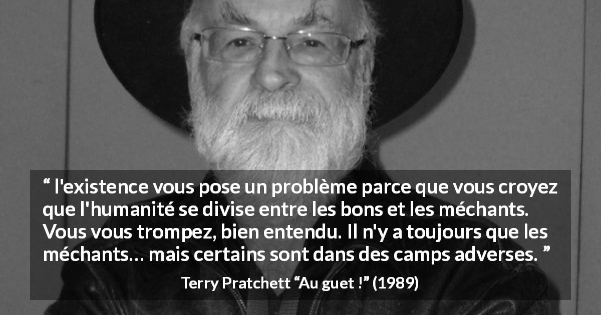 Citation de Terry Pratchett sur la bonté tirée d'Au guet ! - l'existence vous pose un problème parce que vous croyez que l'humanité se divise entre les bons et les méchants. Vous vous trompez, bien entendu. Il n'y a toujours que les méchants… mais certains sont dans des camps adverses.