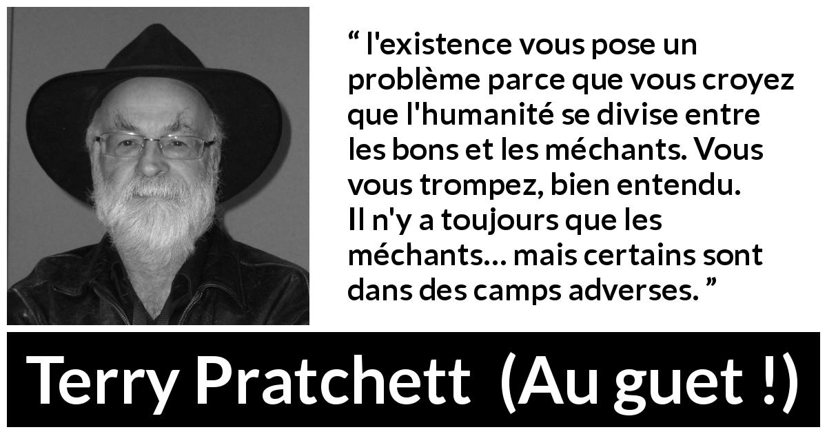 Citation de Terry Pratchett sur la bonté tirée d'Au guet ! - l'existence vous pose un problème parce que vous croyez que l'humanité se divise entre les bons et les méchants. Vous vous trompez, bien entendu. Il n'y a toujours que les méchants… mais certains sont dans des camps adverses.