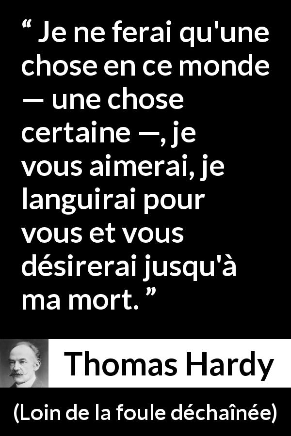 Citation de Thomas Hardy sur l'amour tirée de Loin de la foule déchaînée - Je ne ferai qu'une chose en ce monde — une chose certaine —, je vous aimerai, je languirai pour vous et vous désirerai jusqu'à ma mort.