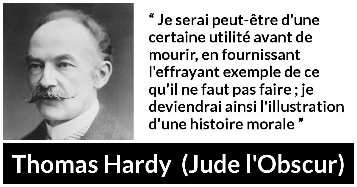 Citation de Thomas Hardy sur la morale tirée de Jude l'Obscur - Je serai peut-être d'une certaine utilité avant de mourir, en fournissant l'effrayant exemple de ce qu'il ne faut pas faire ; je deviendrai ainsi l'illustration d'une histoire morale