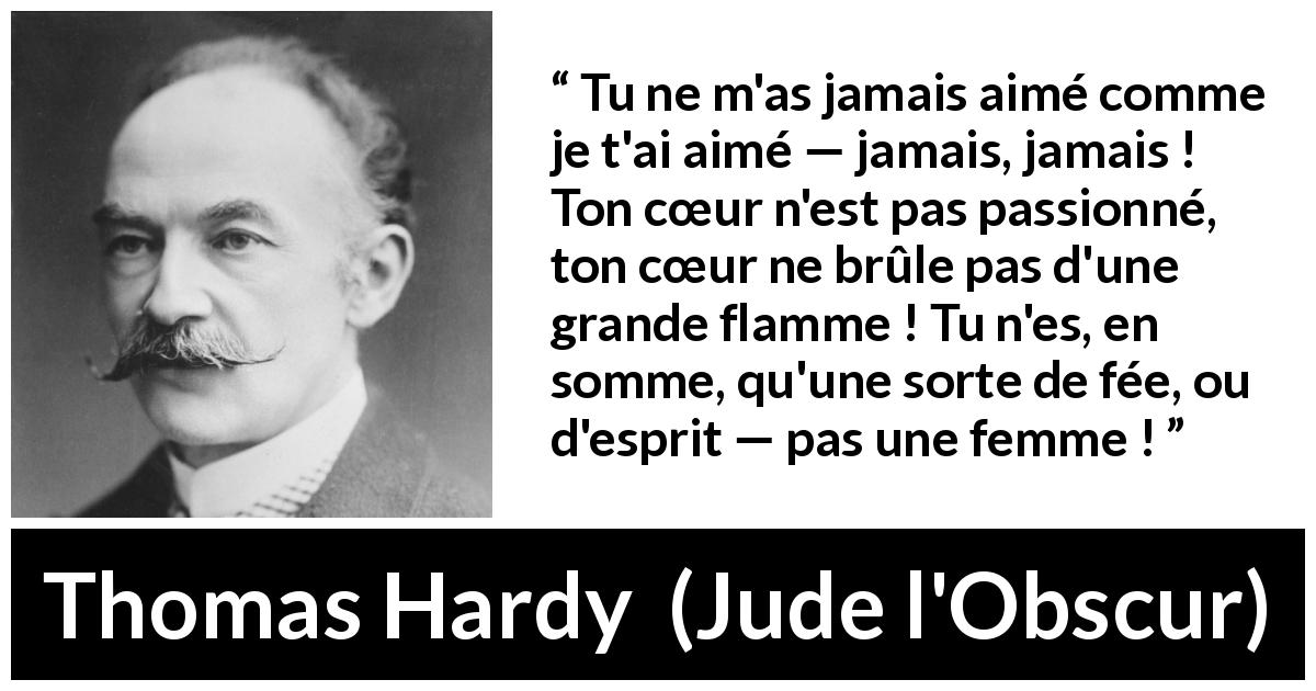 Citation de Thomas Hardy sur la passion tirée de Jude l'Obscur - Tu ne m'as jamais aimé comme je t'ai aimé — jamais, jamais ! Ton cœur n'est pas passionné, ton cœur ne brûle pas d'une grande flamme ! Tu n'es, en somme, qu'une sorte de fée, ou d'esprit — pas une femme !