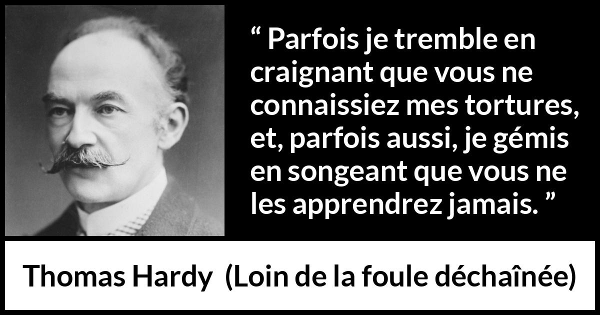 Citation de Thomas Hardy sur les sentiments tirée de Loin de la foule déchaînée - Parfois je tremble en craignant que vous ne connaissiez mes tortures, et, parfois aussi, je gémis en songeant que vous ne les apprendrez jamais.