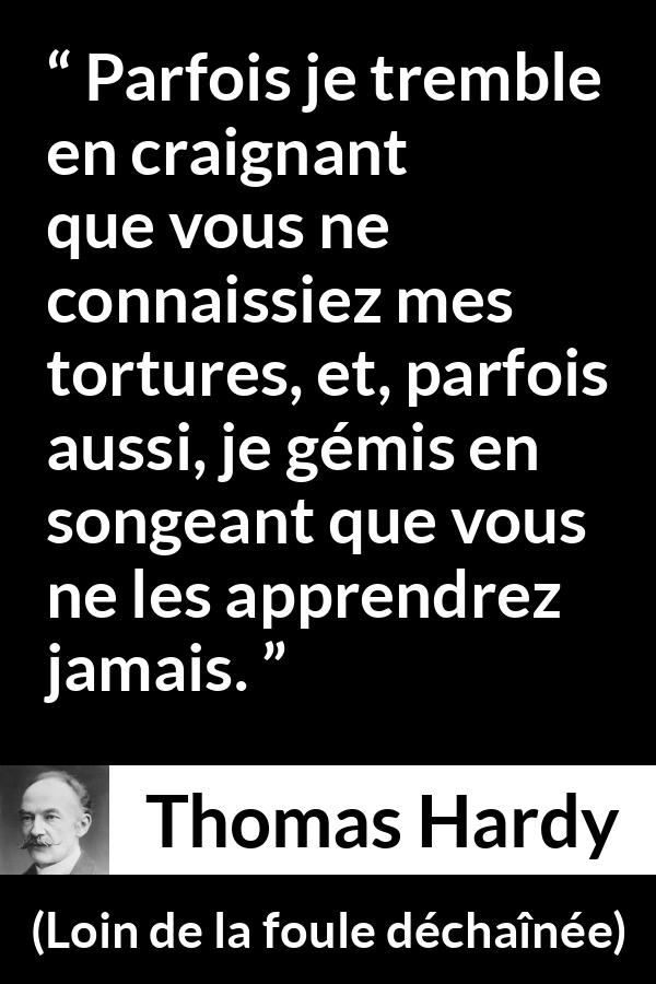 Citation de Thomas Hardy sur les sentiments tirée de Loin de la foule déchaînée - Parfois je tremble en craignant que vous ne connaissiez mes tortures, et, parfois aussi, je gémis en songeant que vous ne les apprendrez jamais.