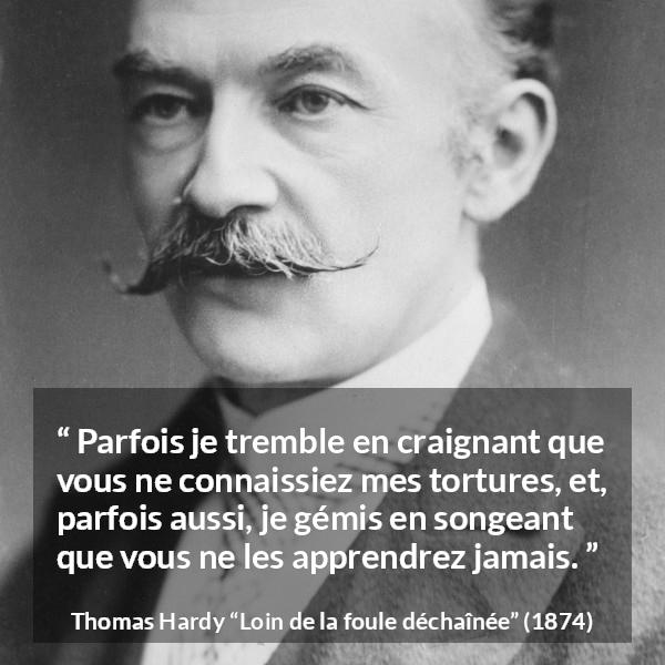 Citation de Thomas Hardy sur les sentiments tirée de Loin de la foule déchaînée - Parfois je tremble en craignant que vous ne connaissiez mes tortures, et, parfois aussi, je gémis en songeant que vous ne les apprendrez jamais.
