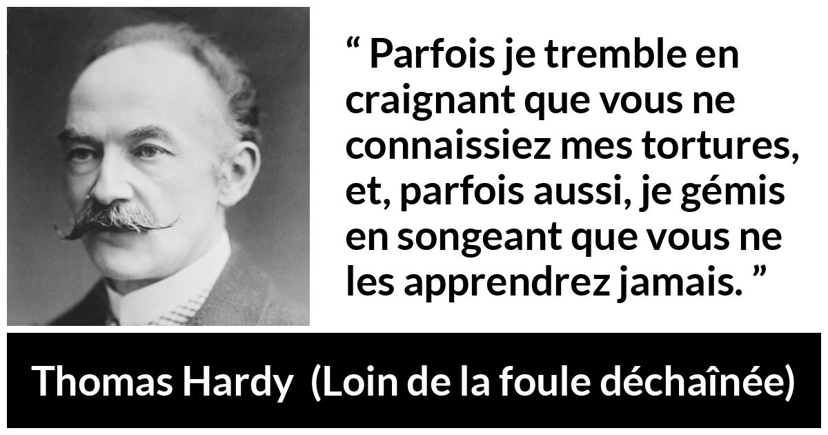 Citation de Thomas Hardy sur les sentiments tirée de Loin de la foule déchaînée - Parfois je tremble en craignant que vous ne connaissiez mes tortures, et, parfois aussi, je gémis en songeant que vous ne les apprendrez jamais.