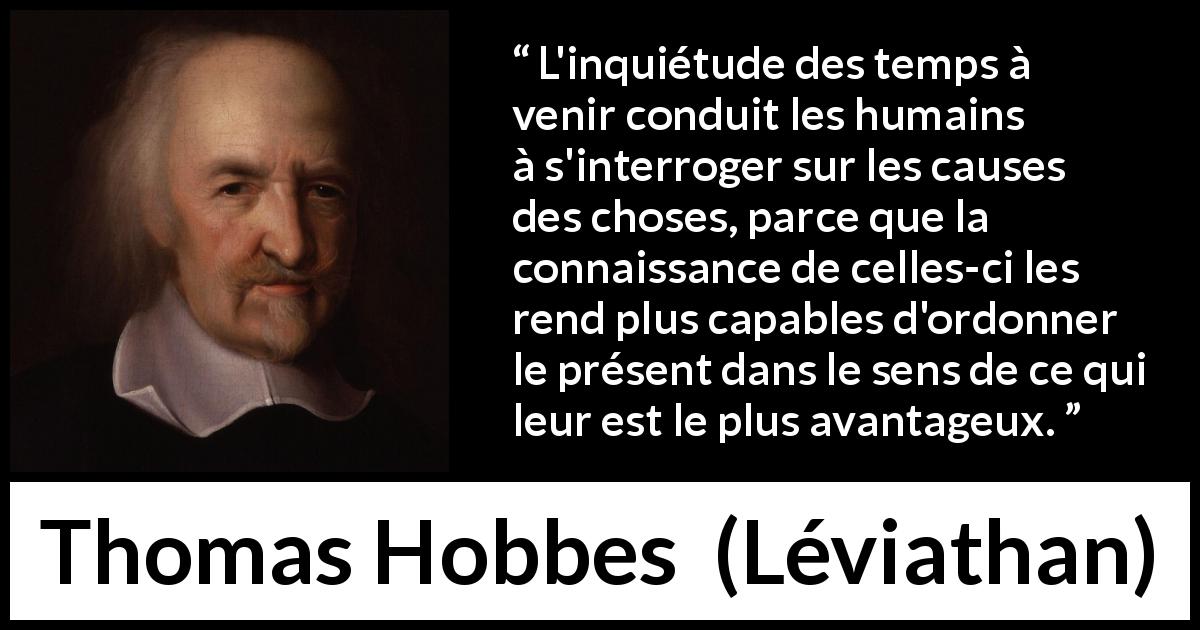 Citation de Thomas Hobbes sur l'avenir tirée de Léviathan - L'inquiétude des temps à venir conduit les humains à s'interroger sur les causes des choses, parce que la connaissance de celles-ci les rend plus capables d'ordonner le présent dans le sens de ce qui leur est le plus avantageux.