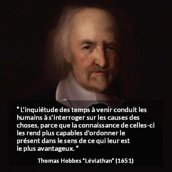 Citation de Thomas Hobbes sur l'avenir tirée de Léviathan - L'inquiétude des temps à venir conduit les humains à s'interroger sur les causes des choses, parce que la connaissance de celles-ci les rend plus capables d'ordonner le présent dans le sens de ce qui leur est le plus avantageux.
