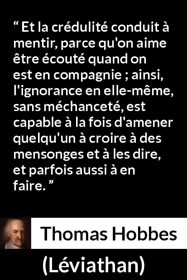 Citation de Thomas Hobbes sur l'ignorance tirée de Léviathan - Et la crédulité conduit à mentir, parce qu'on aime être écouté quand on est en compagnie ; ainsi, l'ignorance en elle-même, sans méchanceté, est capable à la fois d'amener quelqu'un à croire à des mensonges et à les dire, et parfois aussi à en faire.