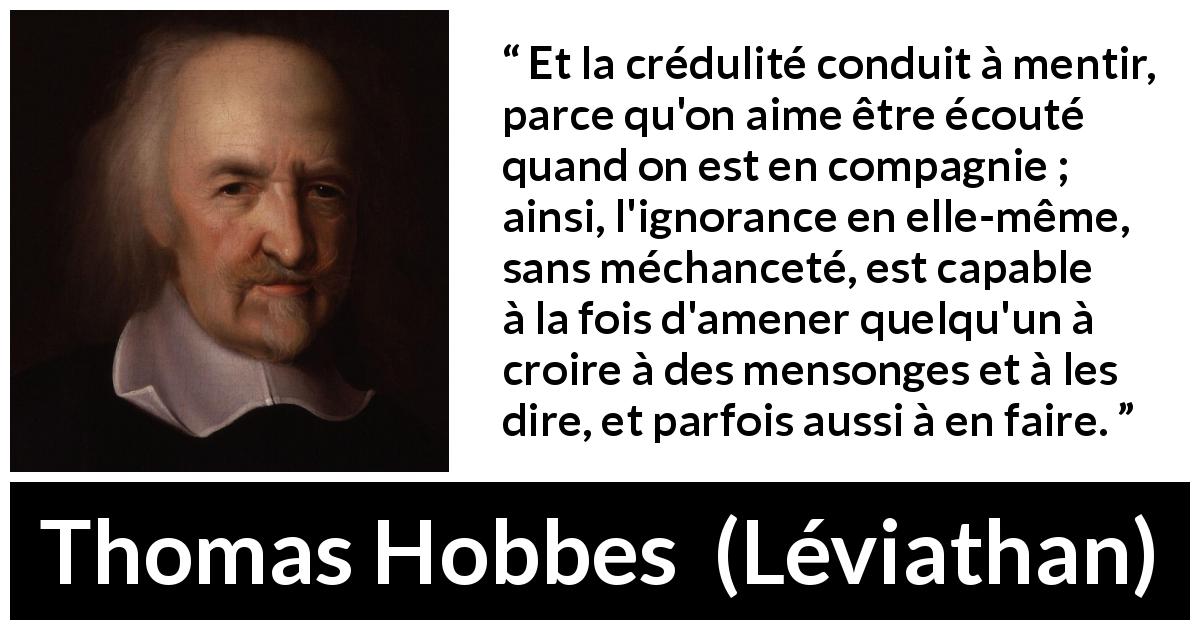 Citation de Thomas Hobbes sur l'ignorance tirée de Léviathan - Et la crédulité conduit à mentir, parce qu'on aime être écouté quand on est en compagnie ; ainsi, l'ignorance en elle-même, sans méchanceté, est capable à la fois d'amener quelqu'un à croire à des mensonges et à les dire, et parfois aussi à en faire.
