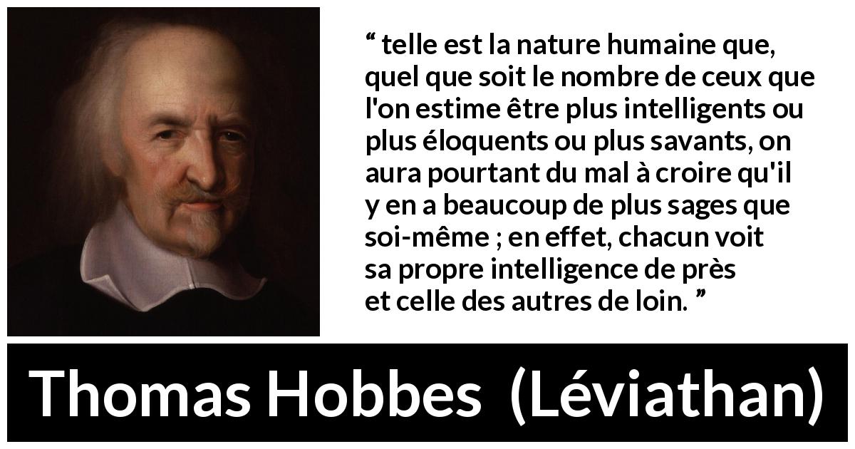 Citation de Thomas Hobbes sur l'intelligence tirée de Léviathan - telle est la nature humaine que, quel que soit le nombre de ceux que l'on estime être plus intelligents ou plus éloquents ou plus savants, on aura pourtant du mal à croire qu'il y en a beaucoup de plus sages que soi-même ; en effet, chacun voit sa propre intelligence de près et celle des autres de loin.