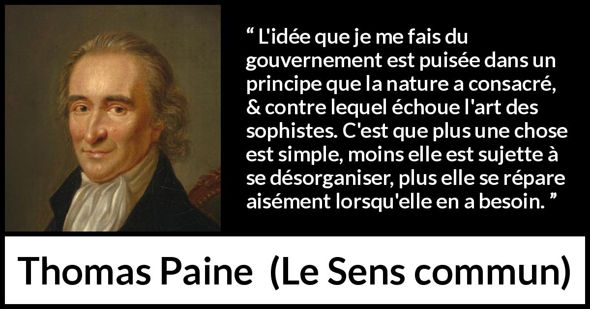 Citation de Thomas Paine sur la constitution tirée du Sens commun - L'idée que je me fais du gouvernement est puisée dans un principe que la nature a consacré, & contre lequel échoue l'art des sophistes. C'est que plus une chose est simple, moins elle est sujette à se désorganiser, plus elle se répare aisément lorsqu'elle en a besoin.