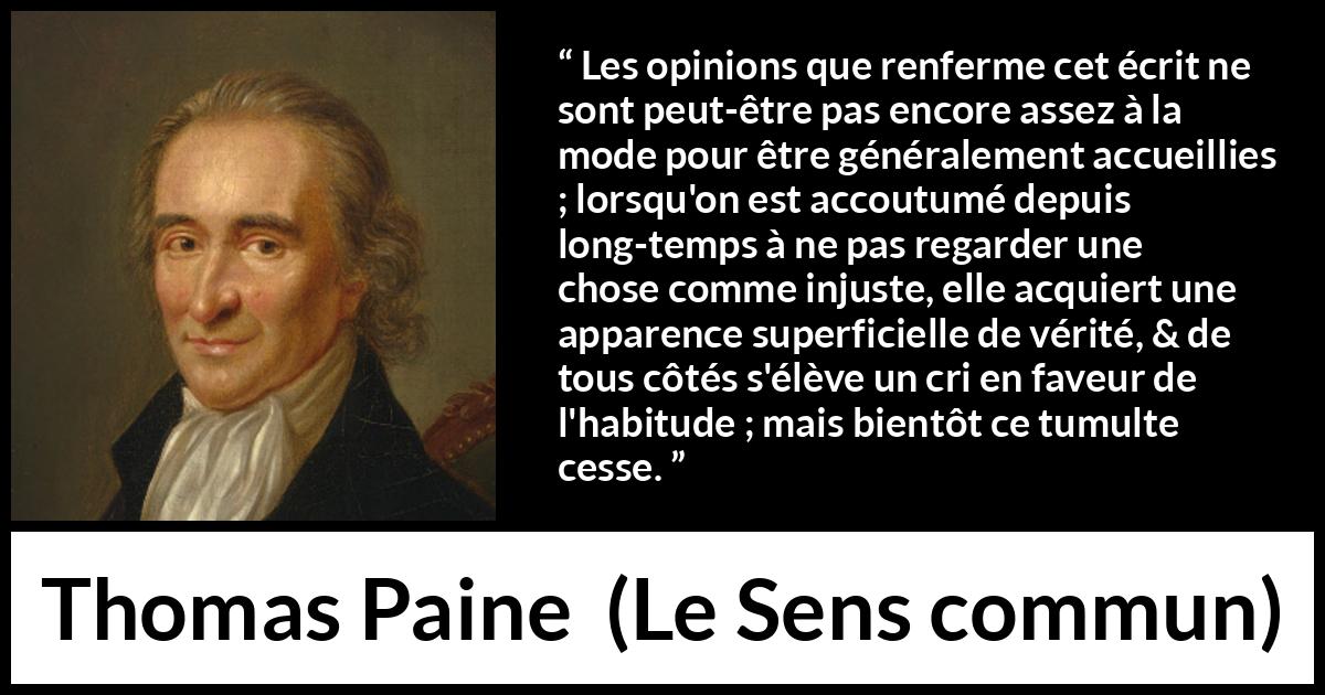 Citation de Thomas Paine sur la justice tirée du Sens commun - Les opinions que renferme cet écrit ne sont peut-être pas encore assez à la mode pour être généralement accueillies ; lorsqu'on est accoutumé depuis long-temps à ne pas regarder une chose comme injuste, elle acquiert une apparence superficielle de vérité, & de tous côtés s'élève un cri en faveur de l'habitude ; mais bientôt ce tumulte cesse.