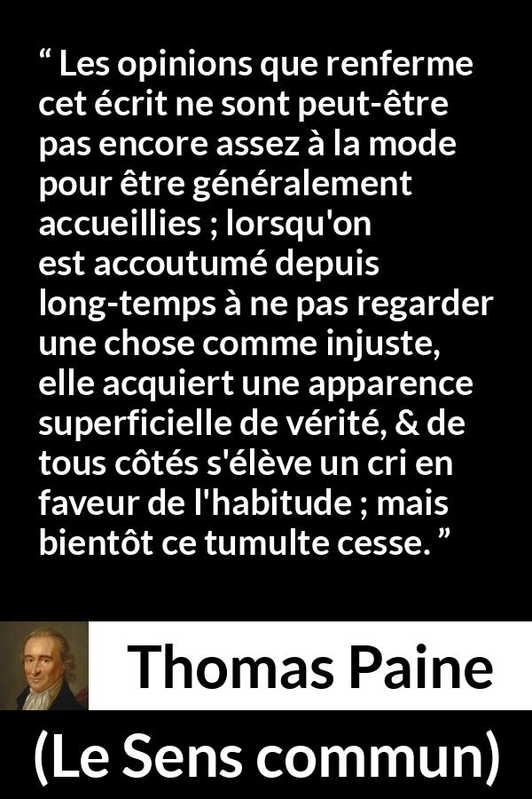 Citation de Thomas Paine sur la justice tirée du Sens commun - Les opinions que renferme cet écrit ne sont peut-être pas encore assez à la mode pour être généralement accueillies ; lorsqu'on est accoutumé depuis long-temps à ne pas regarder une chose comme injuste, elle acquiert une apparence superficielle de vérité, & de tous côtés s'élève un cri en faveur de l'habitude ; mais bientôt ce tumulte cesse.