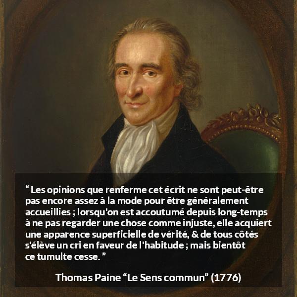 Citation de Thomas Paine sur la justice tirée du Sens commun - Les opinions que renferme cet écrit ne sont peut-être pas encore assez à la mode pour être généralement accueillies ; lorsqu'on est accoutumé depuis long-temps à ne pas regarder une chose comme injuste, elle acquiert une apparence superficielle de vérité, & de tous côtés s'élève un cri en faveur de l'habitude ; mais bientôt ce tumulte cesse.
