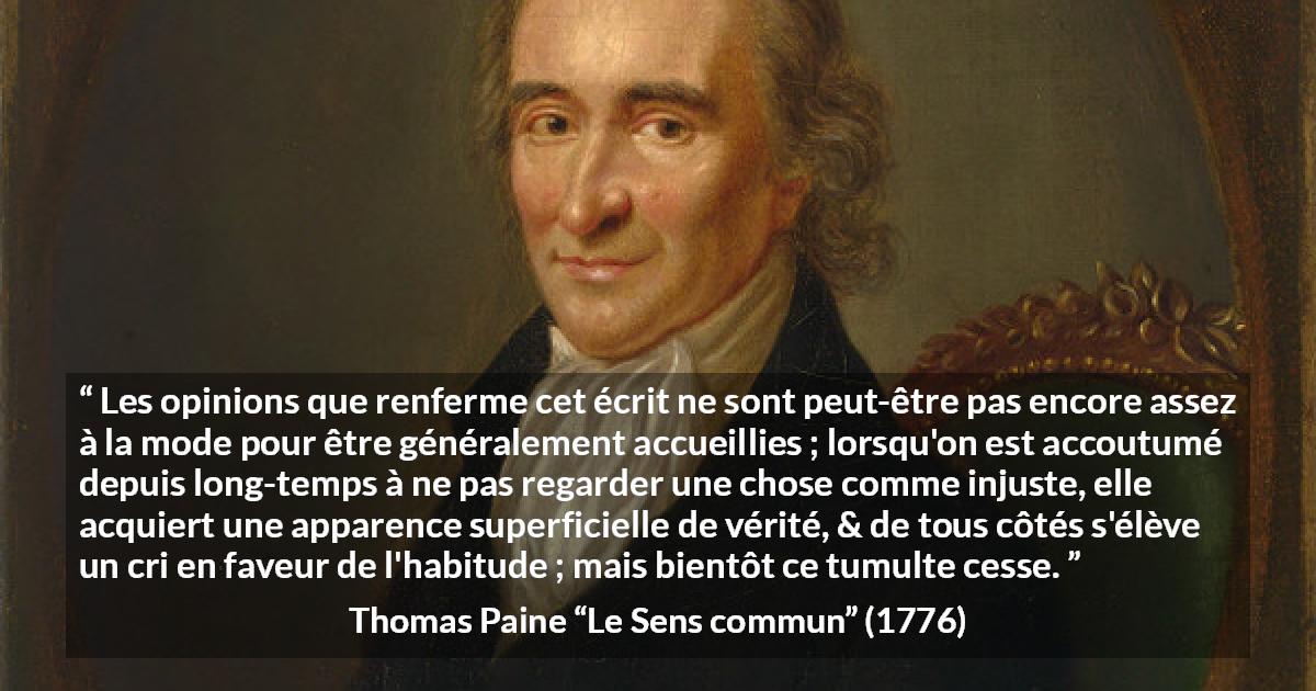 Citation de Thomas Paine sur la justice tirée du Sens commun - Les opinions que renferme cet écrit ne sont peut-être pas encore assez à la mode pour être généralement accueillies ; lorsqu'on est accoutumé depuis long-temps à ne pas regarder une chose comme injuste, elle acquiert une apparence superficielle de vérité, & de tous côtés s'élève un cri en faveur de l'habitude ; mais bientôt ce tumulte cesse.