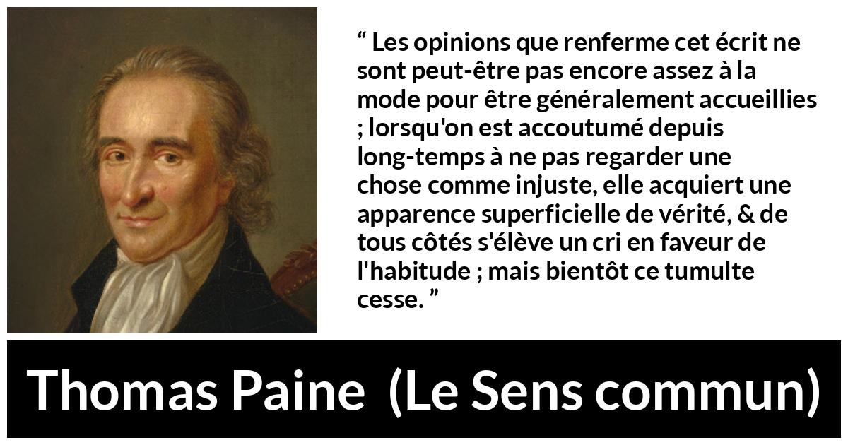 Citation de Thomas Paine sur la justice tirée du Sens commun - Les opinions que renferme cet écrit ne sont peut-être pas encore assez à la mode pour être généralement accueillies ; lorsqu'on est accoutumé depuis long-temps à ne pas regarder une chose comme injuste, elle acquiert une apparence superficielle de vérité, & de tous côtés s'élève un cri en faveur de l'habitude ; mais bientôt ce tumulte cesse.