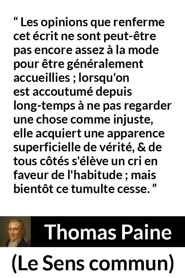 Citation de Thomas Paine sur la justice tirée du Sens commun - Les opinions que renferme cet écrit ne sont peut-être pas encore assez à la mode pour être généralement accueillies ; lorsqu'on est accoutumé depuis long-temps à ne pas regarder une chose comme injuste, elle acquiert une apparence superficielle de vérité, & de tous côtés s'élève un cri en faveur de l'habitude ; mais bientôt ce tumulte cesse.